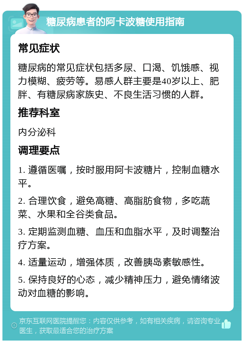 糖尿病患者的阿卡波糖使用指南 常见症状 糖尿病的常见症状包括多尿、口渴、饥饿感、视力模糊、疲劳等。易感人群主要是40岁以上、肥胖、有糖尿病家族史、不良生活习惯的人群。 推荐科室 内分泌科 调理要点 1. 遵循医嘱，按时服用阿卡波糖片，控制血糖水平。 2. 合理饮食，避免高糖、高脂肪食物，多吃蔬菜、水果和全谷类食品。 3. 定期监测血糖、血压和血脂水平，及时调整治疗方案。 4. 适量运动，增强体质，改善胰岛素敏感性。 5. 保持良好的心态，减少精神压力，避免情绪波动对血糖的影响。