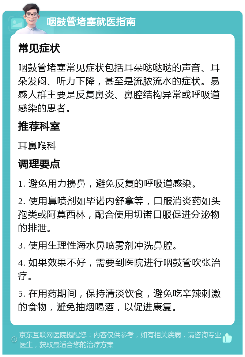 咽鼓管堵塞就医指南 常见症状 咽鼓管堵塞常见症状包括耳朵哒哒哒的声音、耳朵发闷、听力下降，甚至是流脓流水的症状。易感人群主要是反复鼻炎、鼻腔结构异常或呼吸道感染的患者。 推荐科室 耳鼻喉科 调理要点 1. 避免用力擤鼻，避免反复的呼吸道感染。 2. 使用鼻喷剂如毕诺内舒拿等，口服消炎药如头孢类或阿莫西林，配合使用切诺口服促进分泌物的排泄。 3. 使用生理性海水鼻喷雾剂冲洗鼻腔。 4. 如果效果不好，需要到医院进行咽鼓管吹张治疗。 5. 在用药期间，保持清淡饮食，避免吃辛辣刺激的食物，避免抽烟喝酒，以促进康复。