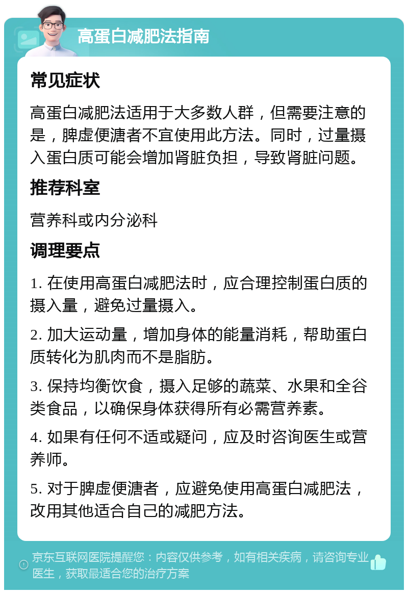 高蛋白减肥法指南 常见症状 高蛋白减肥法适用于大多数人群，但需要注意的是，脾虚便溏者不宜使用此方法。同时，过量摄入蛋白质可能会增加肾脏负担，导致肾脏问题。 推荐科室 营养科或内分泌科 调理要点 1. 在使用高蛋白减肥法时，应合理控制蛋白质的摄入量，避免过量摄入。 2. 加大运动量，增加身体的能量消耗，帮助蛋白质转化为肌肉而不是脂肪。 3. 保持均衡饮食，摄入足够的蔬菜、水果和全谷类食品，以确保身体获得所有必需营养素。 4. 如果有任何不适或疑问，应及时咨询医生或营养师。 5. 对于脾虚便溏者，应避免使用高蛋白减肥法，改用其他适合自己的减肥方法。