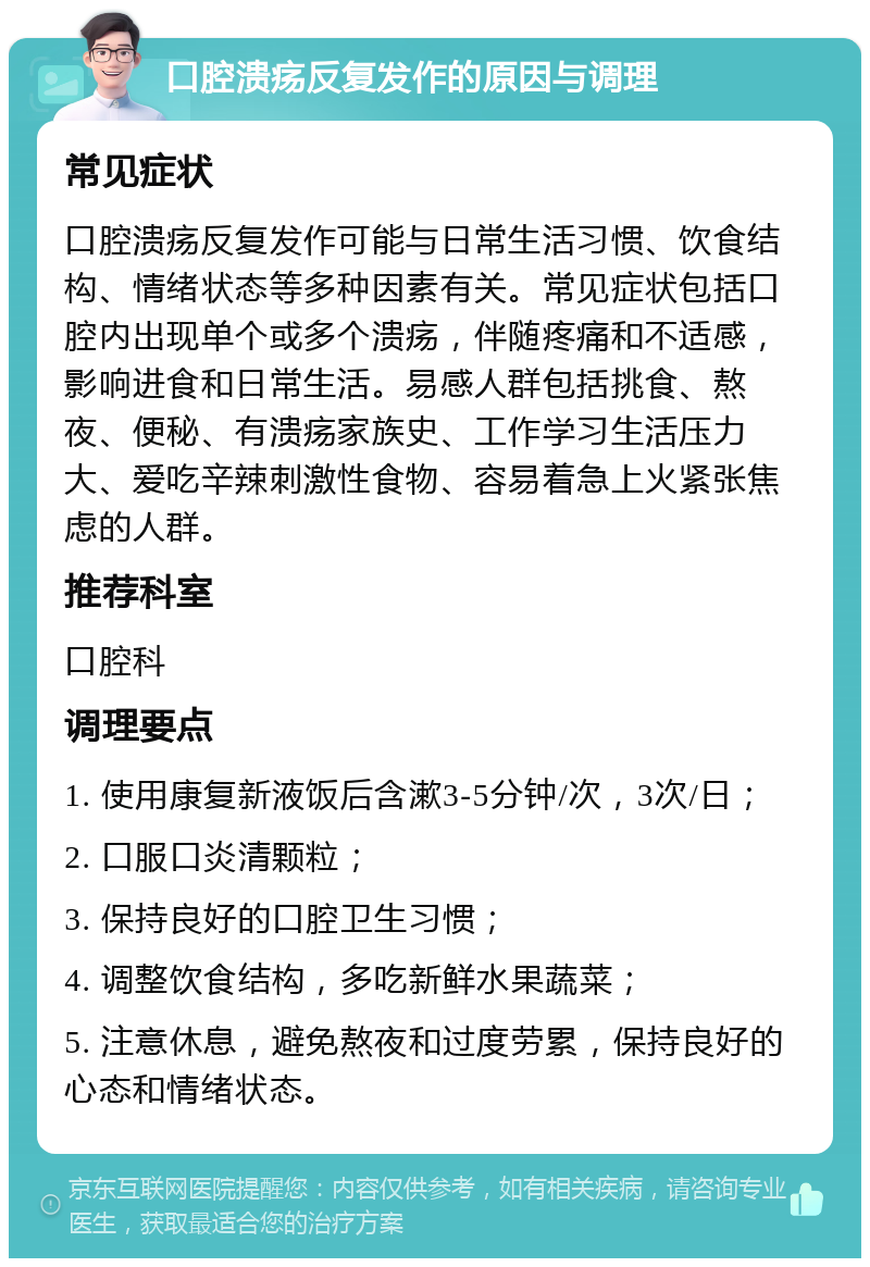 口腔溃疡反复发作的原因与调理 常见症状 口腔溃疡反复发作可能与日常生活习惯、饮食结构、情绪状态等多种因素有关。常见症状包括口腔内出现单个或多个溃疡，伴随疼痛和不适感，影响进食和日常生活。易感人群包括挑食、熬夜、便秘、有溃疡家族史、工作学习生活压力大、爱吃辛辣刺激性食物、容易着急上火紧张焦虑的人群。 推荐科室 口腔科 调理要点 1. 使用康复新液饭后含漱3-5分钟/次，3次/日； 2. 口服口炎清颗粒； 3. 保持良好的口腔卫生习惯； 4. 调整饮食结构，多吃新鲜水果蔬菜； 5. 注意休息，避免熬夜和过度劳累，保持良好的心态和情绪状态。