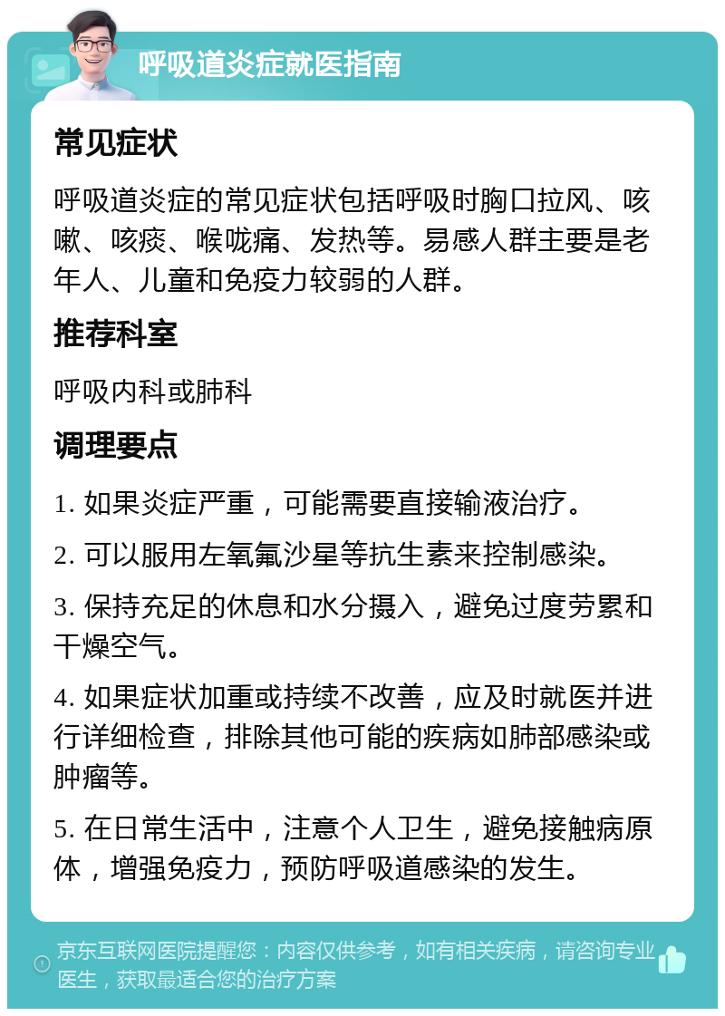 呼吸道炎症就医指南 常见症状 呼吸道炎症的常见症状包括呼吸时胸口拉风、咳嗽、咳痰、喉咙痛、发热等。易感人群主要是老年人、儿童和免疫力较弱的人群。 推荐科室 呼吸内科或肺科 调理要点 1. 如果炎症严重，可能需要直接输液治疗。 2. 可以服用左氧氟沙星等抗生素来控制感染。 3. 保持充足的休息和水分摄入，避免过度劳累和干燥空气。 4. 如果症状加重或持续不改善，应及时就医并进行详细检查，排除其他可能的疾病如肺部感染或肿瘤等。 5. 在日常生活中，注意个人卫生，避免接触病原体，增强免疫力，预防呼吸道感染的发生。