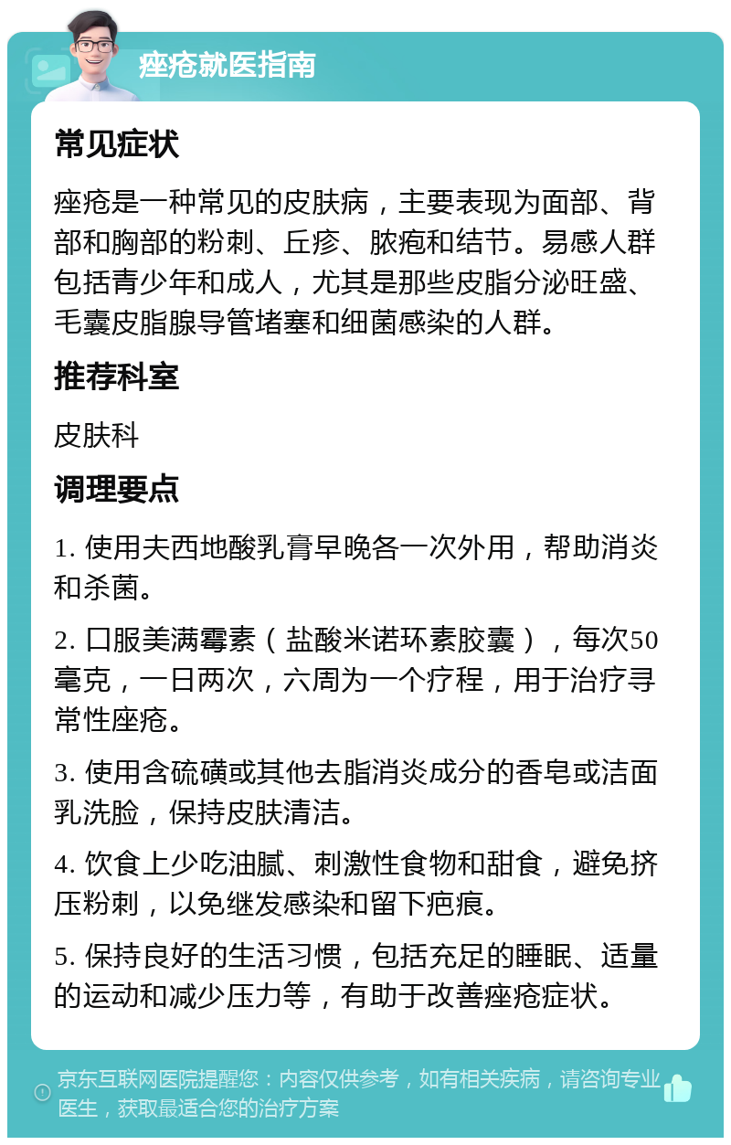 痤疮就医指南 常见症状 痤疮是一种常见的皮肤病，主要表现为面部、背部和胸部的粉刺、丘疹、脓疱和结节。易感人群包括青少年和成人，尤其是那些皮脂分泌旺盛、毛囊皮脂腺导管堵塞和细菌感染的人群。 推荐科室 皮肤科 调理要点 1. 使用夫西地酸乳膏早晚各一次外用，帮助消炎和杀菌。 2. 口服美满霉素（盐酸米诺环素胶囊），每次50毫克，一日两次，六周为一个疗程，用于治疗寻常性座疮。 3. 使用含硫磺或其他去脂消炎成分的香皂或洁面乳洗脸，保持皮肤清洁。 4. 饮食上少吃油腻、刺激性食物和甜食，避免挤压粉刺，以免继发感染和留下疤痕。 5. 保持良好的生活习惯，包括充足的睡眠、适量的运动和减少压力等，有助于改善痤疮症状。