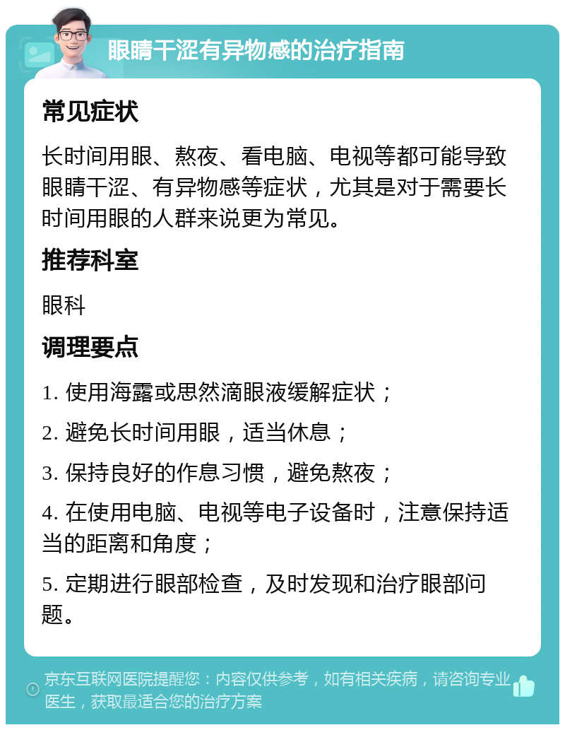 眼睛干涩有异物感的治疗指南 常见症状 长时间用眼、熬夜、看电脑、电视等都可能导致眼睛干涩、有异物感等症状，尤其是对于需要长时间用眼的人群来说更为常见。 推荐科室 眼科 调理要点 1. 使用海露或思然滴眼液缓解症状； 2. 避免长时间用眼，适当休息； 3. 保持良好的作息习惯，避免熬夜； 4. 在使用电脑、电视等电子设备时，注意保持适当的距离和角度； 5. 定期进行眼部检查，及时发现和治疗眼部问题。