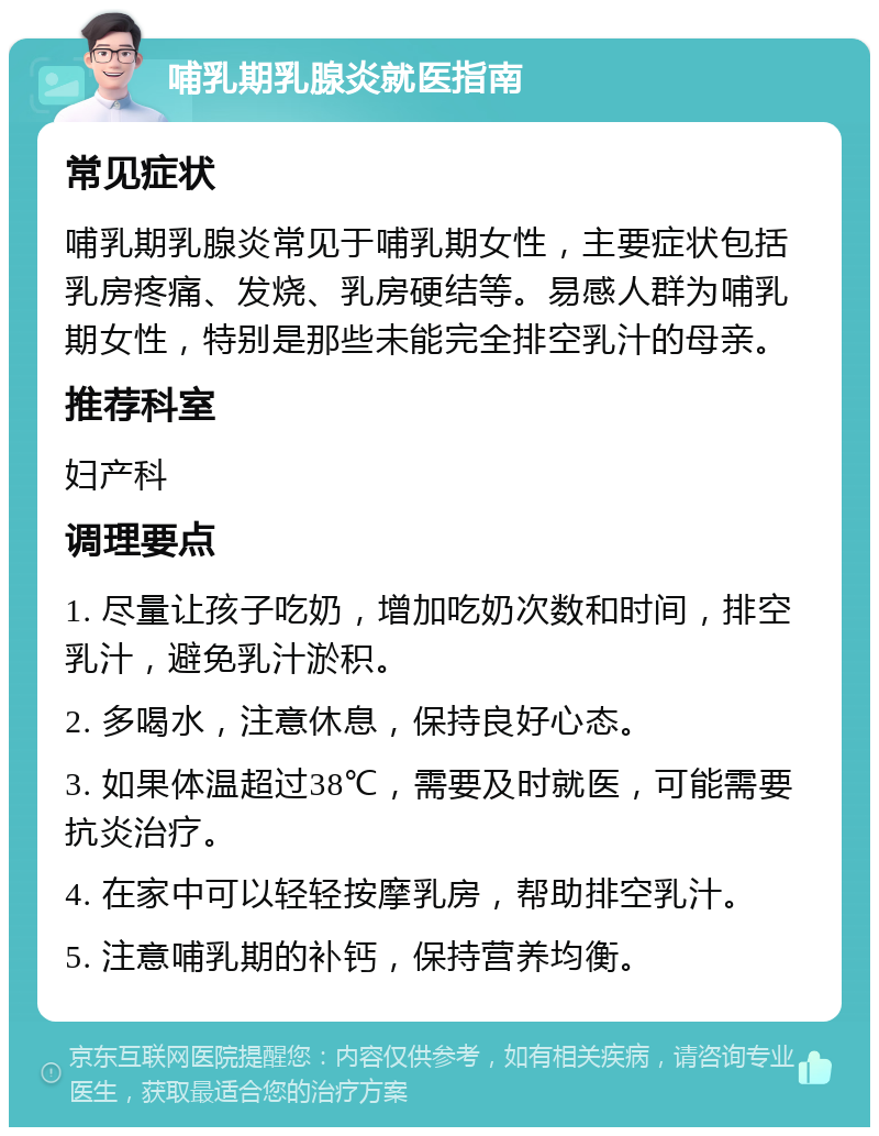 哺乳期乳腺炎就医指南 常见症状 哺乳期乳腺炎常见于哺乳期女性，主要症状包括乳房疼痛、发烧、乳房硬结等。易感人群为哺乳期女性，特别是那些未能完全排空乳汁的母亲。 推荐科室 妇产科 调理要点 1. 尽量让孩子吃奶，增加吃奶次数和时间，排空乳汁，避免乳汁淤积。 2. 多喝水，注意休息，保持良好心态。 3. 如果体温超过38℃，需要及时就医，可能需要抗炎治疗。 4. 在家中可以轻轻按摩乳房，帮助排空乳汁。 5. 注意哺乳期的补钙，保持营养均衡。