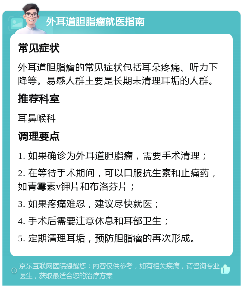 外耳道胆脂瘤就医指南 常见症状 外耳道胆脂瘤的常见症状包括耳朵疼痛、听力下降等。易感人群主要是长期未清理耳垢的人群。 推荐科室 耳鼻喉科 调理要点 1. 如果确诊为外耳道胆脂瘤，需要手术清理； 2. 在等待手术期间，可以口服抗生素和止痛药，如青霉素v钾片和布洛芬片； 3. 如果疼痛难忍，建议尽快就医； 4. 手术后需要注意休息和耳部卫生； 5. 定期清理耳垢，预防胆脂瘤的再次形成。