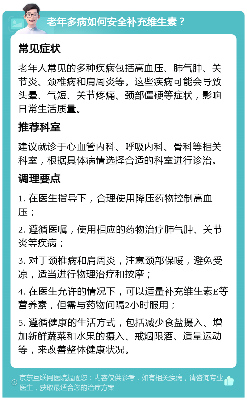 老年多病如何安全补充维生素？ 常见症状 老年人常见的多种疾病包括高血压、肺气肿、关节炎、颈椎病和肩周炎等。这些疾病可能会导致头晕、气短、关节疼痛、颈部僵硬等症状，影响日常生活质量。 推荐科室 建议就诊于心血管内科、呼吸内科、骨科等相关科室，根据具体病情选择合适的科室进行诊治。 调理要点 1. 在医生指导下，合理使用降压药物控制高血压； 2. 遵循医嘱，使用相应的药物治疗肺气肿、关节炎等疾病； 3. 对于颈椎病和肩周炎，注意颈部保暖，避免受凉，适当进行物理治疗和按摩； 4. 在医生允许的情况下，可以适量补充维生素E等营养素，但需与药物间隔2小时服用； 5. 遵循健康的生活方式，包括减少食盐摄入、增加新鲜蔬菜和水果的摄入、戒烟限酒、适量运动等，来改善整体健康状况。