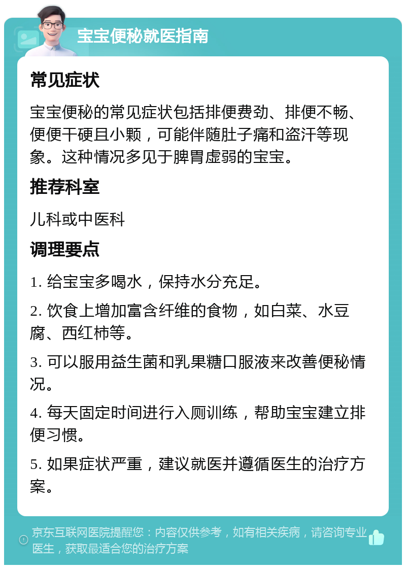 宝宝便秘就医指南 常见症状 宝宝便秘的常见症状包括排便费劲、排便不畅、便便干硬且小颗，可能伴随肚子痛和盗汗等现象。这种情况多见于脾胃虚弱的宝宝。 推荐科室 儿科或中医科 调理要点 1. 给宝宝多喝水，保持水分充足。 2. 饮食上增加富含纤维的食物，如白菜、水豆腐、西红柿等。 3. 可以服用益生菌和乳果糖口服液来改善便秘情况。 4. 每天固定时间进行入厕训练，帮助宝宝建立排便习惯。 5. 如果症状严重，建议就医并遵循医生的治疗方案。