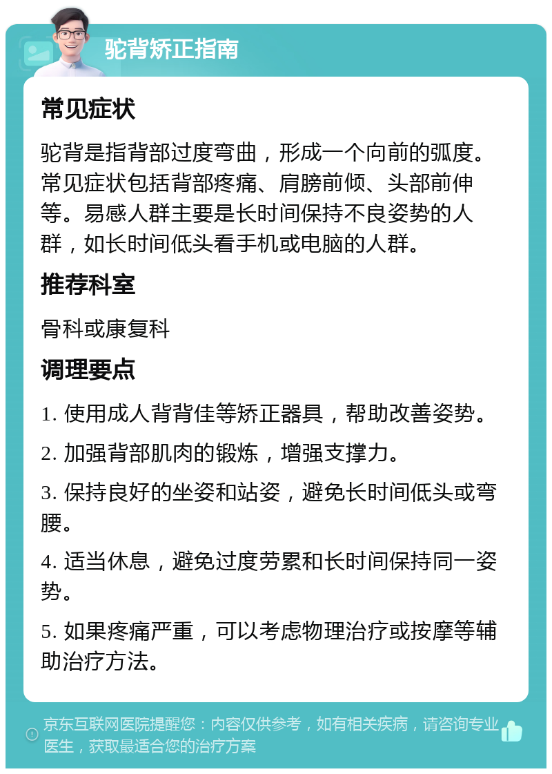 驼背矫正指南 常见症状 驼背是指背部过度弯曲，形成一个向前的弧度。常见症状包括背部疼痛、肩膀前倾、头部前伸等。易感人群主要是长时间保持不良姿势的人群，如长时间低头看手机或电脑的人群。 推荐科室 骨科或康复科 调理要点 1. 使用成人背背佳等矫正器具，帮助改善姿势。 2. 加强背部肌肉的锻炼，增强支撑力。 3. 保持良好的坐姿和站姿，避免长时间低头或弯腰。 4. 适当休息，避免过度劳累和长时间保持同一姿势。 5. 如果疼痛严重，可以考虑物理治疗或按摩等辅助治疗方法。