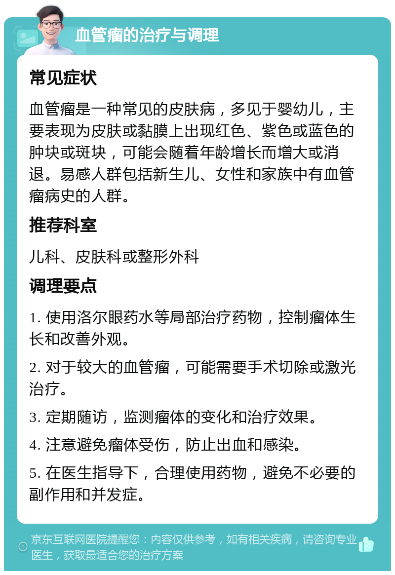 血管瘤的治疗与调理 常见症状 血管瘤是一种常见的皮肤病，多见于婴幼儿，主要表现为皮肤或黏膜上出现红色、紫色或蓝色的肿块或斑块，可能会随着年龄增长而增大或消退。易感人群包括新生儿、女性和家族中有血管瘤病史的人群。 推荐科室 儿科、皮肤科或整形外科 调理要点 1. 使用洛尔眼药水等局部治疗药物，控制瘤体生长和改善外观。 2. 对于较大的血管瘤，可能需要手术切除或激光治疗。 3. 定期随访，监测瘤体的变化和治疗效果。 4. 注意避免瘤体受伤，防止出血和感染。 5. 在医生指导下，合理使用药物，避免不必要的副作用和并发症。