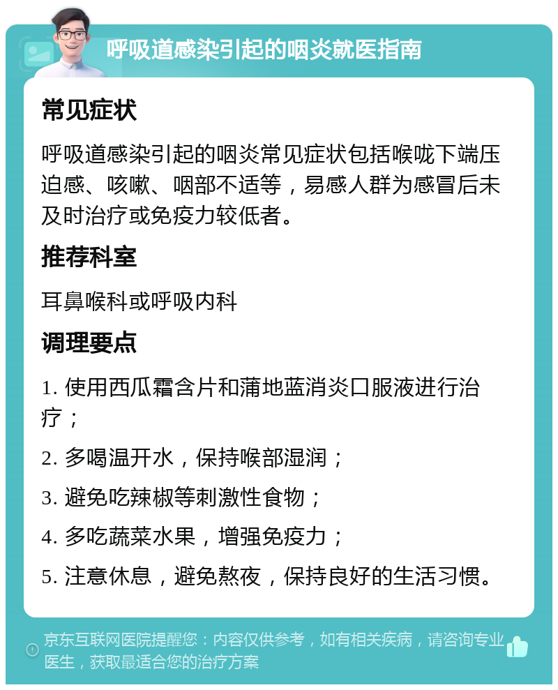 呼吸道感染引起的咽炎就医指南 常见症状 呼吸道感染引起的咽炎常见症状包括喉咙下端压迫感、咳嗽、咽部不适等，易感人群为感冒后未及时治疗或免疫力较低者。 推荐科室 耳鼻喉科或呼吸内科 调理要点 1. 使用西瓜霜含片和蒲地蓝消炎口服液进行治疗； 2. 多喝温开水，保持喉部湿润； 3. 避免吃辣椒等刺激性食物； 4. 多吃蔬菜水果，增强免疫力； 5. 注意休息，避免熬夜，保持良好的生活习惯。