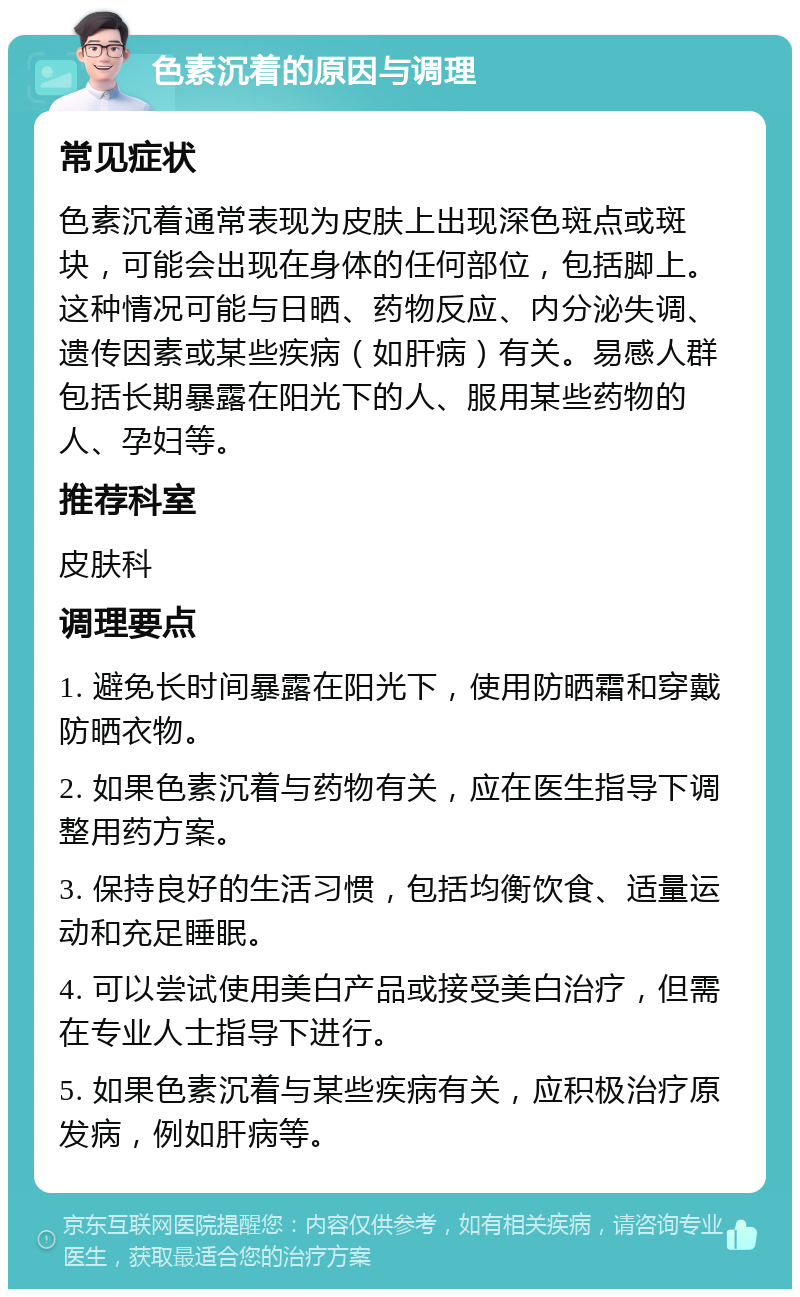 色素沉着的原因与调理 常见症状 色素沉着通常表现为皮肤上出现深色斑点或斑块，可能会出现在身体的任何部位，包括脚上。这种情况可能与日晒、药物反应、内分泌失调、遗传因素或某些疾病（如肝病）有关。易感人群包括长期暴露在阳光下的人、服用某些药物的人、孕妇等。 推荐科室 皮肤科 调理要点 1. 避免长时间暴露在阳光下，使用防晒霜和穿戴防晒衣物。 2. 如果色素沉着与药物有关，应在医生指导下调整用药方案。 3. 保持良好的生活习惯，包括均衡饮食、适量运动和充足睡眠。 4. 可以尝试使用美白产品或接受美白治疗，但需在专业人士指导下进行。 5. 如果色素沉着与某些疾病有关，应积极治疗原发病，例如肝病等。