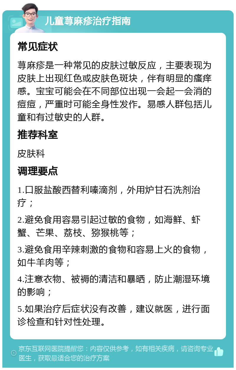 儿童荨麻疹治疗指南 常见症状 荨麻疹是一种常见的皮肤过敏反应，主要表现为皮肤上出现红色或皮肤色斑块，伴有明显的瘙痒感。宝宝可能会在不同部位出现一会起一会消的痘痘，严重时可能全身性发作。易感人群包括儿童和有过敏史的人群。 推荐科室 皮肤科 调理要点 1.口服盐酸西替利嗪滴剂，外用炉甘石洗剂治疗； 2.避免食用容易引起过敏的食物，如海鲜、虾蟹、芒果、荔枝、猕猴桃等； 3.避免食用辛辣刺激的食物和容易上火的食物，如牛羊肉等； 4.注意衣物、被褥的清洁和暴晒，防止潮湿环境的影响； 5.如果治疗后症状没有改善，建议就医，进行面诊检查和针对性处理。