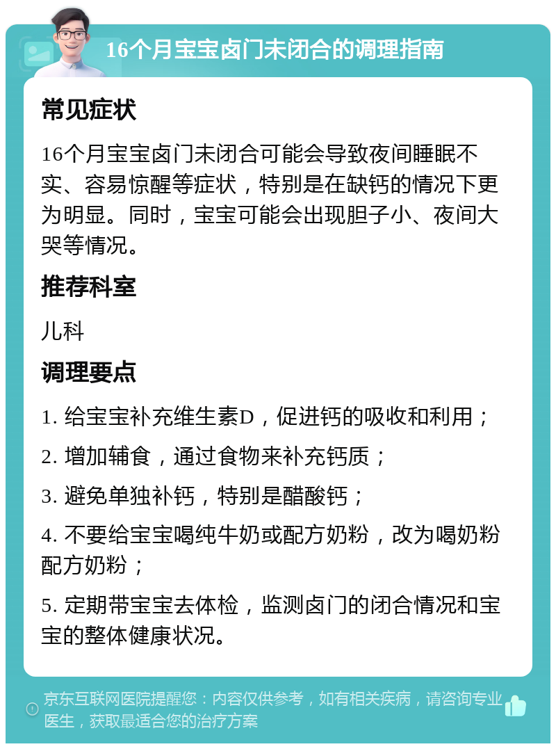 16个月宝宝卤门未闭合的调理指南 常见症状 16个月宝宝卤门未闭合可能会导致夜间睡眠不实、容易惊醒等症状，特别是在缺钙的情况下更为明显。同时，宝宝可能会出现胆子小、夜间大哭等情况。 推荐科室 儿科 调理要点 1. 给宝宝补充维生素D，促进钙的吸收和利用； 2. 增加辅食，通过食物来补充钙质； 3. 避免单独补钙，特别是醋酸钙； 4. 不要给宝宝喝纯牛奶或配方奶粉，改为喝奶粉配方奶粉； 5. 定期带宝宝去体检，监测卤门的闭合情况和宝宝的整体健康状况。