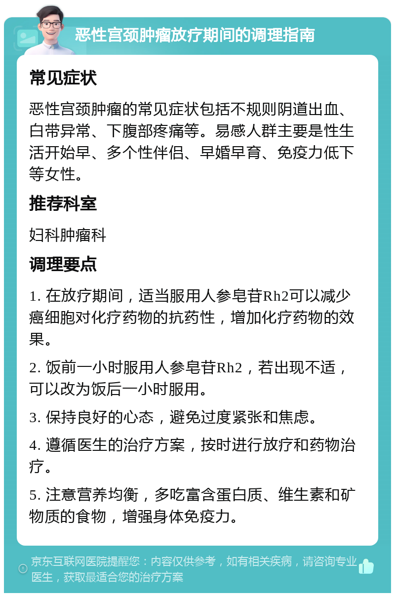 恶性宫颈肿瘤放疗期间的调理指南 常见症状 恶性宫颈肿瘤的常见症状包括不规则阴道出血、白带异常、下腹部疼痛等。易感人群主要是性生活开始早、多个性伴侣、早婚早育、免疫力低下等女性。 推荐科室 妇科肿瘤科 调理要点 1. 在放疗期间，适当服用人参皂苷Rh2可以减少癌细胞对化疗药物的抗药性，增加化疗药物的效果。 2. 饭前一小时服用人参皂苷Rh2，若出现不适，可以改为饭后一小时服用。 3. 保持良好的心态，避免过度紧张和焦虑。 4. 遵循医生的治疗方案，按时进行放疗和药物治疗。 5. 注意营养均衡，多吃富含蛋白质、维生素和矿物质的食物，增强身体免疫力。