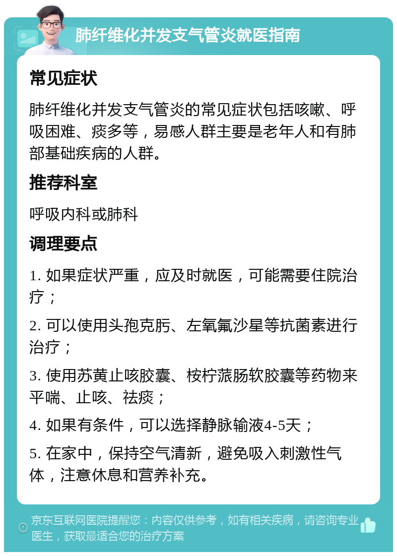 肺纤维化并发支气管炎就医指南 常见症状 肺纤维化并发支气管炎的常见症状包括咳嗽、呼吸困难、痰多等，易感人群主要是老年人和有肺部基础疾病的人群。 推荐科室 呼吸内科或肺科 调理要点 1. 如果症状严重，应及时就医，可能需要住院治疗； 2. 可以使用头孢克肟、左氧氟沙星等抗菌素进行治疗； 3. 使用苏黄止咳胶囊、桉柠蒎肠软胶囊等药物来平喘、止咳、祛痰； 4. 如果有条件，可以选择静脉输液4-5天； 5. 在家中，保持空气清新，避免吸入刺激性气体，注意休息和营养补充。