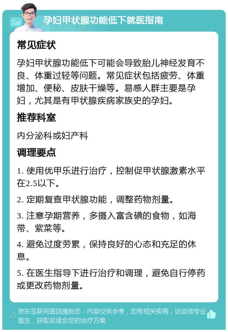 孕妇甲状腺功能低下就医指南 常见症状 孕妇甲状腺功能低下可能会导致胎儿神经发育不良、体重过轻等问题。常见症状包括疲劳、体重增加、便秘、皮肤干燥等。易感人群主要是孕妇，尤其是有甲状腺疾病家族史的孕妇。 推荐科室 内分泌科或妇产科 调理要点 1. 使用优甲乐进行治疗，控制促甲状腺激素水平在2.5以下。 2. 定期复查甲状腺功能，调整药物剂量。 3. 注意孕期营养，多摄入富含碘的食物，如海带、紫菜等。 4. 避免过度劳累，保持良好的心态和充足的休息。 5. 在医生指导下进行治疗和调理，避免自行停药或更改药物剂量。