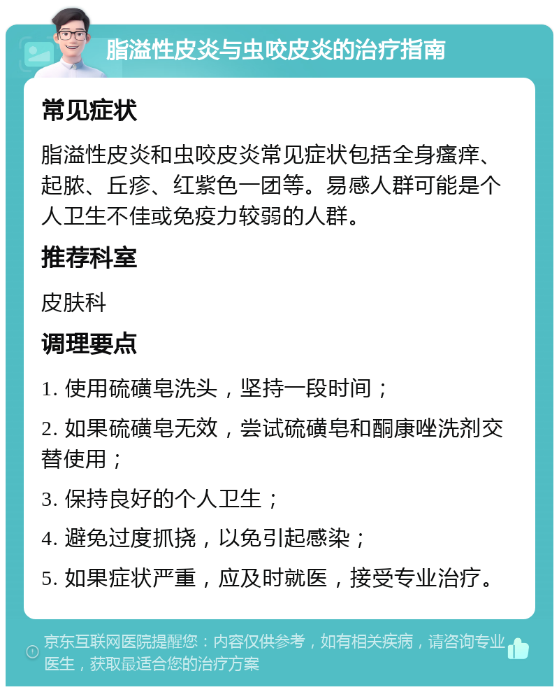 脂溢性皮炎与虫咬皮炎的治疗指南 常见症状 脂溢性皮炎和虫咬皮炎常见症状包括全身瘙痒、起脓、丘疹、红紫色一团等。易感人群可能是个人卫生不佳或免疫力较弱的人群。 推荐科室 皮肤科 调理要点 1. 使用硫磺皂洗头，坚持一段时间； 2. 如果硫磺皂无效，尝试硫磺皂和酮康唑洗剂交替使用； 3. 保持良好的个人卫生； 4. 避免过度抓挠，以免引起感染； 5. 如果症状严重，应及时就医，接受专业治疗。