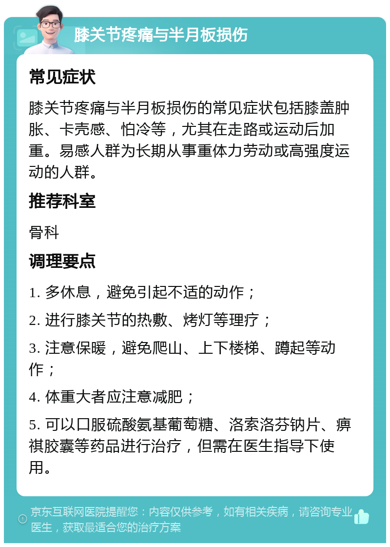 膝关节疼痛与半月板损伤 常见症状 膝关节疼痛与半月板损伤的常见症状包括膝盖肿胀、卡壳感、怕冷等，尤其在走路或运动后加重。易感人群为长期从事重体力劳动或高强度运动的人群。 推荐科室 骨科 调理要点 1. 多休息，避免引起不适的动作； 2. 进行膝关节的热敷、烤灯等理疗； 3. 注意保暖，避免爬山、上下楼梯、蹲起等动作； 4. 体重大者应注意减肥； 5. 可以口服硫酸氨基葡萄糖、洛索洛芬钠片、痹祺胶囊等药品进行治疗，但需在医生指导下使用。