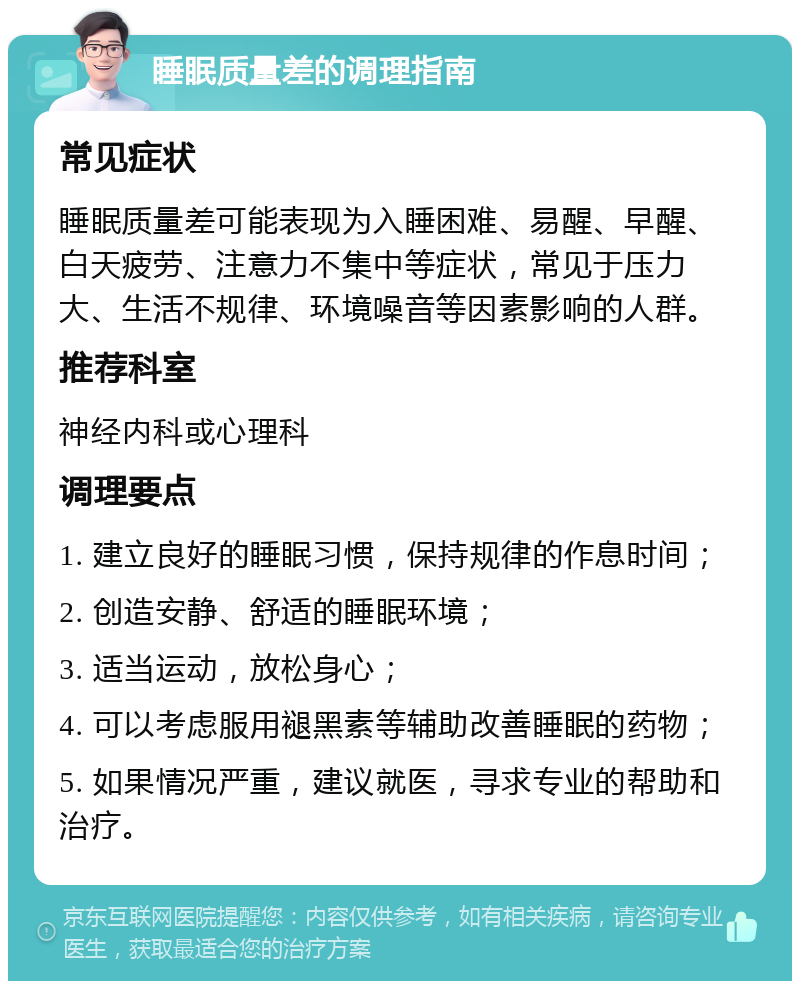 睡眠质量差的调理指南 常见症状 睡眠质量差可能表现为入睡困难、易醒、早醒、白天疲劳、注意力不集中等症状，常见于压力大、生活不规律、环境噪音等因素影响的人群。 推荐科室 神经内科或心理科 调理要点 1. 建立良好的睡眠习惯，保持规律的作息时间； 2. 创造安静、舒适的睡眠环境； 3. 适当运动，放松身心； 4. 可以考虑服用褪黑素等辅助改善睡眠的药物； 5. 如果情况严重，建议就医，寻求专业的帮助和治疗。