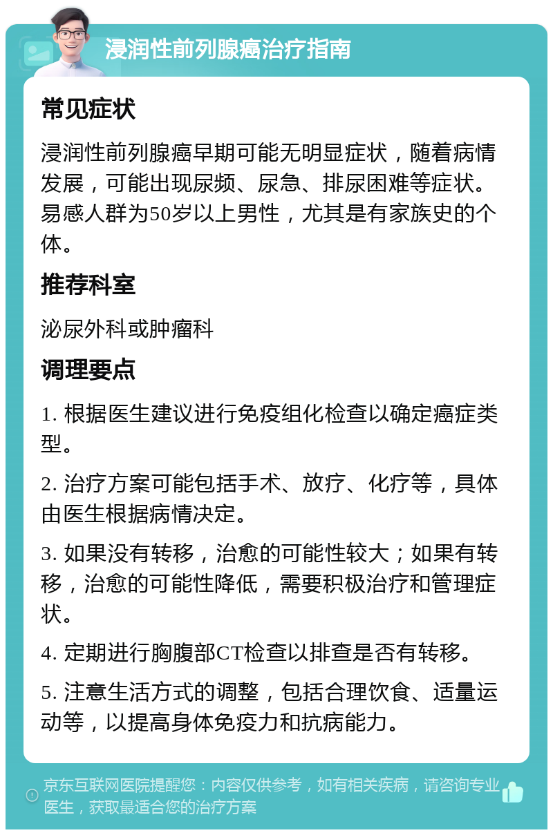 浸润性前列腺癌治疗指南 常见症状 浸润性前列腺癌早期可能无明显症状，随着病情发展，可能出现尿频、尿急、排尿困难等症状。易感人群为50岁以上男性，尤其是有家族史的个体。 推荐科室 泌尿外科或肿瘤科 调理要点 1. 根据医生建议进行免疫组化检查以确定癌症类型。 2. 治疗方案可能包括手术、放疗、化疗等，具体由医生根据病情决定。 3. 如果没有转移，治愈的可能性较大；如果有转移，治愈的可能性降低，需要积极治疗和管理症状。 4. 定期进行胸腹部CT检查以排查是否有转移。 5. 注意生活方式的调整，包括合理饮食、适量运动等，以提高身体免疫力和抗病能力。