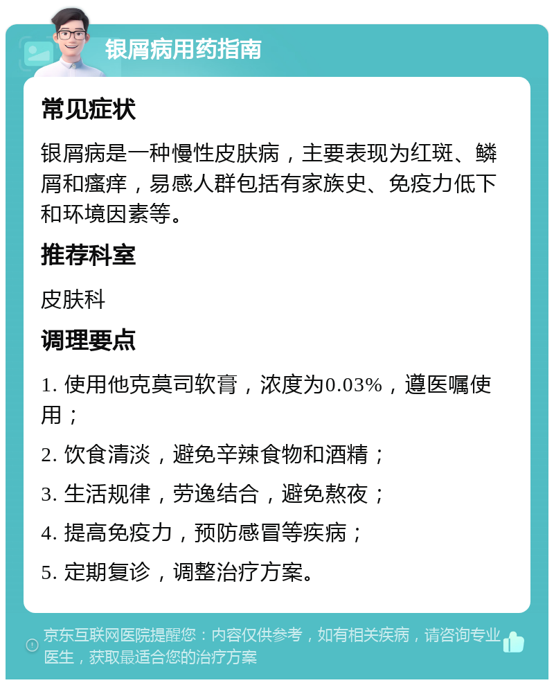 银屑病用药指南 常见症状 银屑病是一种慢性皮肤病，主要表现为红斑、鳞屑和瘙痒，易感人群包括有家族史、免疫力低下和环境因素等。 推荐科室 皮肤科 调理要点 1. 使用他克莫司软膏，浓度为0.03%，遵医嘱使用； 2. 饮食清淡，避免辛辣食物和酒精； 3. 生活规律，劳逸结合，避免熬夜； 4. 提高免疫力，预防感冒等疾病； 5. 定期复诊，调整治疗方案。