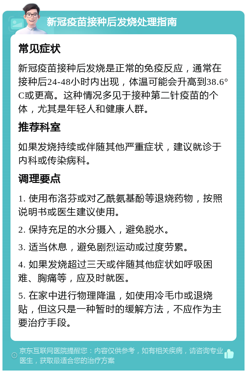 新冠疫苗接种后发烧处理指南 常见症状 新冠疫苗接种后发烧是正常的免疫反应，通常在接种后24-48小时内出现，体温可能会升高到38.6°C或更高。这种情况多见于接种第二针疫苗的个体，尤其是年轻人和健康人群。 推荐科室 如果发烧持续或伴随其他严重症状，建议就诊于内科或传染病科。 调理要点 1. 使用布洛芬或对乙酰氨基酚等退烧药物，按照说明书或医生建议使用。 2. 保持充足的水分摄入，避免脱水。 3. 适当休息，避免剧烈运动或过度劳累。 4. 如果发烧超过三天或伴随其他症状如呼吸困难、胸痛等，应及时就医。 5. 在家中进行物理降温，如使用冷毛巾或退烧贴，但这只是一种暂时的缓解方法，不应作为主要治疗手段。