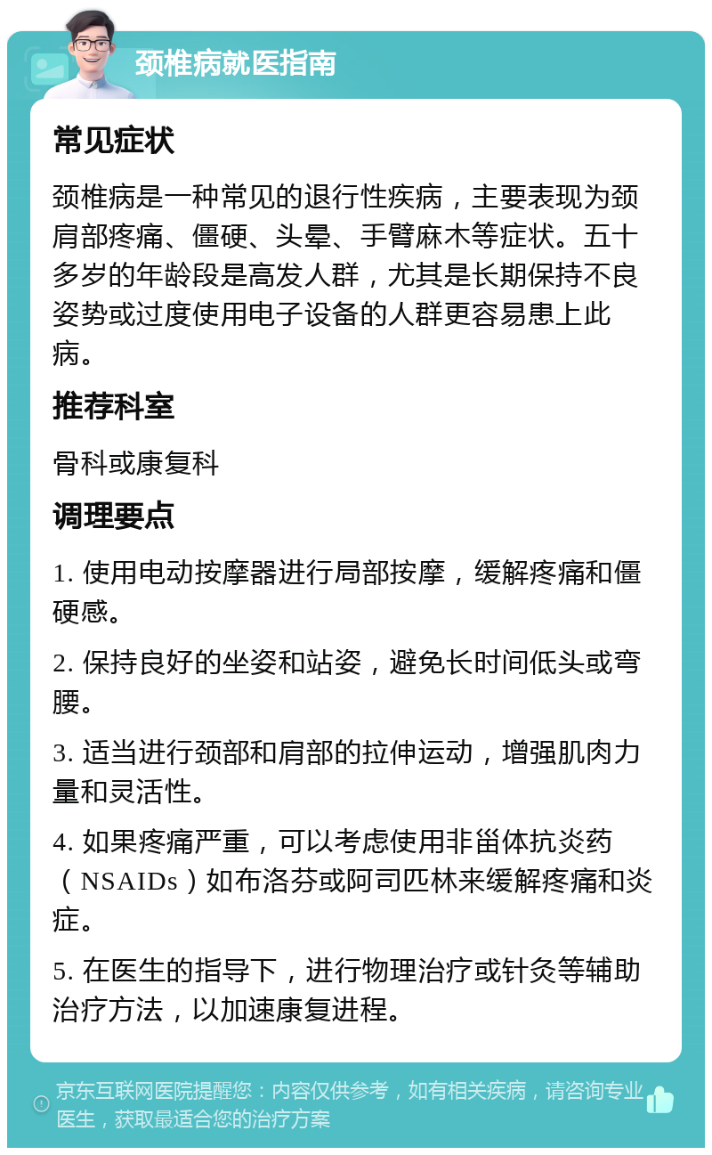 颈椎病就医指南 常见症状 颈椎病是一种常见的退行性疾病，主要表现为颈肩部疼痛、僵硬、头晕、手臂麻木等症状。五十多岁的年龄段是高发人群，尤其是长期保持不良姿势或过度使用电子设备的人群更容易患上此病。 推荐科室 骨科或康复科 调理要点 1. 使用电动按摩器进行局部按摩，缓解疼痛和僵硬感。 2. 保持良好的坐姿和站姿，避免长时间低头或弯腰。 3. 适当进行颈部和肩部的拉伸运动，增强肌肉力量和灵活性。 4. 如果疼痛严重，可以考虑使用非甾体抗炎药（NSAIDs）如布洛芬或阿司匹林来缓解疼痛和炎症。 5. 在医生的指导下，进行物理治疗或针灸等辅助治疗方法，以加速康复进程。