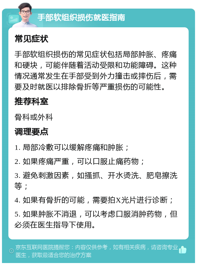 手部软组织损伤就医指南 常见症状 手部软组织损伤的常见症状包括局部肿胀、疼痛和硬块，可能伴随着活动受限和功能障碍。这种情况通常发生在手部受到外力撞击或摔伤后，需要及时就医以排除骨折等严重损伤的可能性。 推荐科室 骨科或外科 调理要点 1. 局部冷敷可以缓解疼痛和肿胀； 2. 如果疼痛严重，可以口服止痛药物； 3. 避免刺激因素，如搔抓、开水烫洗、肥皂擦洗等； 4. 如果有骨折的可能，需要拍X光片进行诊断； 5. 如果肿胀不消退，可以考虑口服消肿药物，但必须在医生指导下使用。