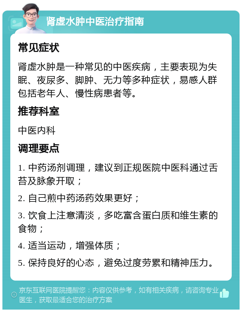 肾虚水肿中医治疗指南 常见症状 肾虚水肿是一种常见的中医疾病，主要表现为失眠、夜尿多、脚肿、无力等多种症状，易感人群包括老年人、慢性病患者等。 推荐科室 中医内科 调理要点 1. 中药汤剂调理，建议到正规医院中医科通过舌苔及脉象开取； 2. 自己煎中药汤药效果更好； 3. 饮食上注意清淡，多吃富含蛋白质和维生素的食物； 4. 适当运动，增强体质； 5. 保持良好的心态，避免过度劳累和精神压力。