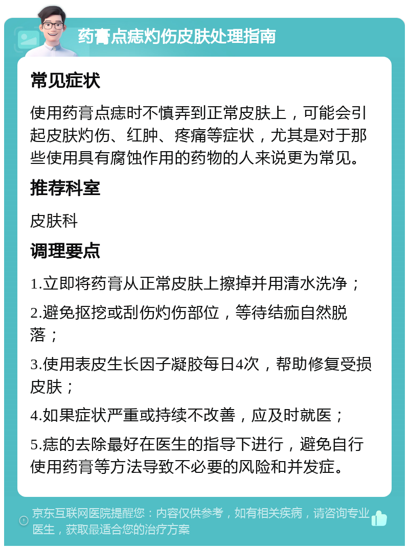 药膏点痣灼伤皮肤处理指南 常见症状 使用药膏点痣时不慎弄到正常皮肤上，可能会引起皮肤灼伤、红肿、疼痛等症状，尤其是对于那些使用具有腐蚀作用的药物的人来说更为常见。 推荐科室 皮肤科 调理要点 1.立即将药膏从正常皮肤上擦掉并用清水洗净； 2.避免抠挖或刮伤灼伤部位，等待结痂自然脱落； 3.使用表皮生长因子凝胶每日4次，帮助修复受损皮肤； 4.如果症状严重或持续不改善，应及时就医； 5.痣的去除最好在医生的指导下进行，避免自行使用药膏等方法导致不必要的风险和并发症。