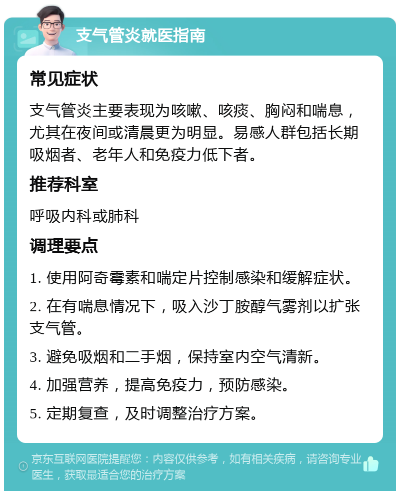 支气管炎就医指南 常见症状 支气管炎主要表现为咳嗽、咳痰、胸闷和喘息，尤其在夜间或清晨更为明显。易感人群包括长期吸烟者、老年人和免疫力低下者。 推荐科室 呼吸内科或肺科 调理要点 1. 使用阿奇霉素和喘定片控制感染和缓解症状。 2. 在有喘息情况下，吸入沙丁胺醇气雾剂以扩张支气管。 3. 避免吸烟和二手烟，保持室内空气清新。 4. 加强营养，提高免疫力，预防感染。 5. 定期复查，及时调整治疗方案。