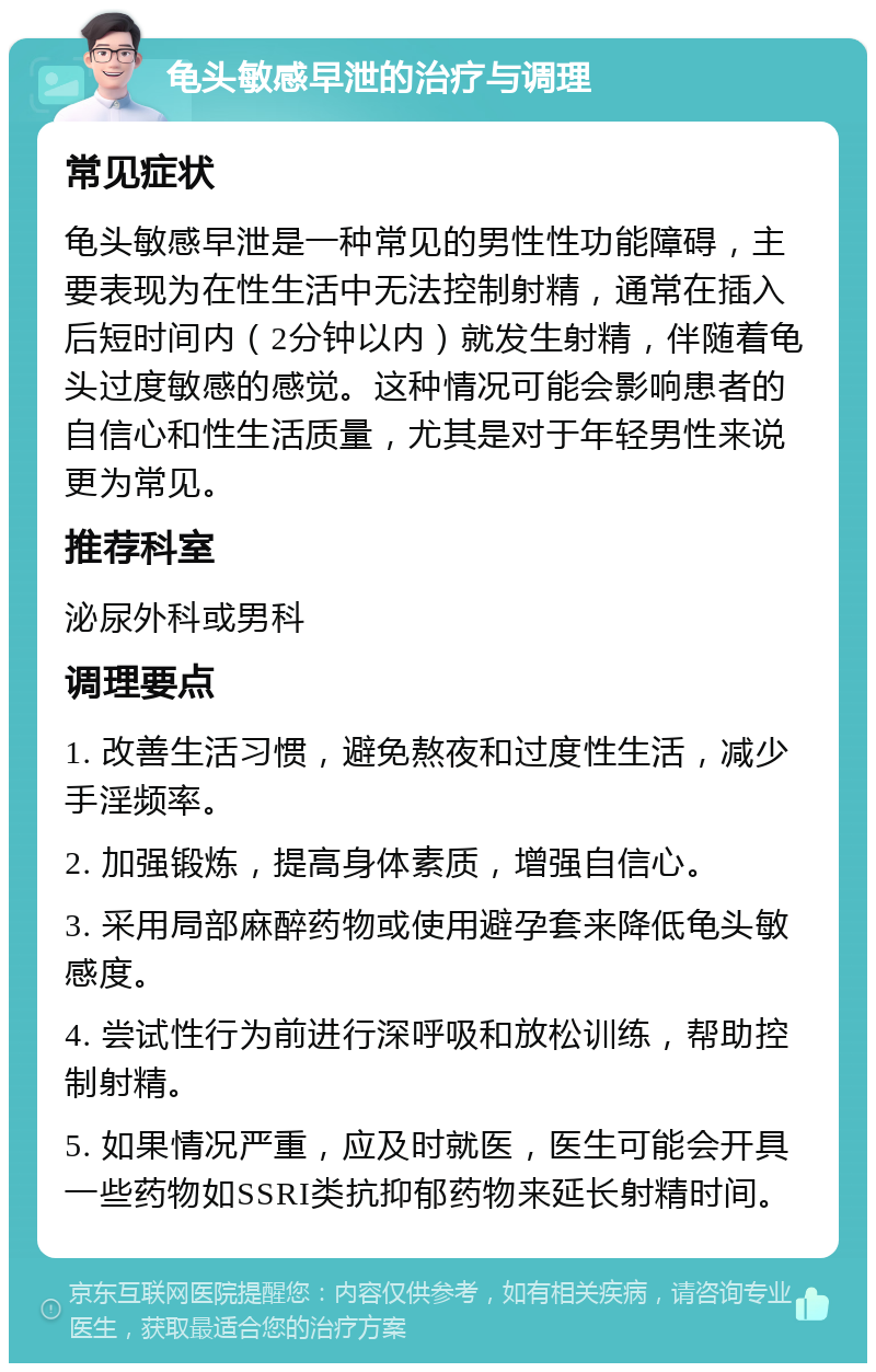 龟头敏感早泄的治疗与调理 常见症状 龟头敏感早泄是一种常见的男性性功能障碍，主要表现为在性生活中无法控制射精，通常在插入后短时间内（2分钟以内）就发生射精，伴随着龟头过度敏感的感觉。这种情况可能会影响患者的自信心和性生活质量，尤其是对于年轻男性来说更为常见。 推荐科室 泌尿外科或男科 调理要点 1. 改善生活习惯，避免熬夜和过度性生活，减少手淫频率。 2. 加强锻炼，提高身体素质，增强自信心。 3. 采用局部麻醉药物或使用避孕套来降低龟头敏感度。 4. 尝试性行为前进行深呼吸和放松训练，帮助控制射精。 5. 如果情况严重，应及时就医，医生可能会开具一些药物如SSRI类抗抑郁药物来延长射精时间。