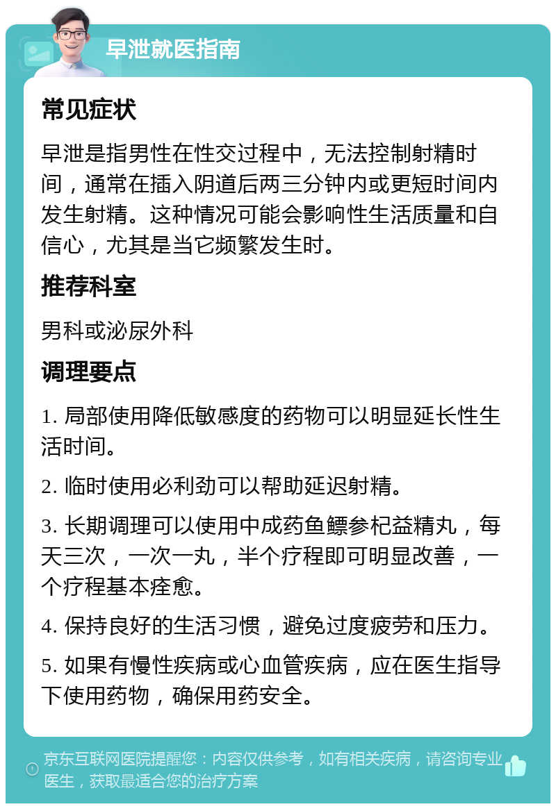 早泄就医指南 常见症状 早泄是指男性在性交过程中，无法控制射精时间，通常在插入阴道后两三分钟内或更短时间内发生射精。这种情况可能会影响性生活质量和自信心，尤其是当它频繁发生时。 推荐科室 男科或泌尿外科 调理要点 1. 局部使用降低敏感度的药物可以明显延长性生活时间。 2. 临时使用必利劲可以帮助延迟射精。 3. 长期调理可以使用中成药鱼鳔参杞益精丸，每天三次，一次一丸，半个疗程即可明显改善，一个疗程基本痊愈。 4. 保持良好的生活习惯，避免过度疲劳和压力。 5. 如果有慢性疾病或心血管疾病，应在医生指导下使用药物，确保用药安全。