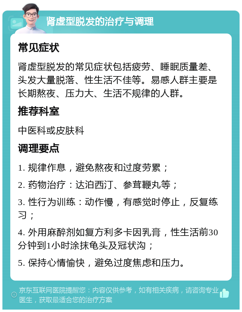 肾虚型脱发的治疗与调理 常见症状 肾虚型脱发的常见症状包括疲劳、睡眠质量差、头发大量脱落、性生活不佳等。易感人群主要是长期熬夜、压力大、生活不规律的人群。 推荐科室 中医科或皮肤科 调理要点 1. 规律作息，避免熬夜和过度劳累； 2. 药物治疗：达泊西汀、参茸鞭丸等； 3. 性行为训练：动作慢，有感觉时停止，反复练习； 4. 外用麻醉剂如复方利多卡因乳膏，性生活前30分钟到1小时涂抹龟头及冠状沟； 5. 保持心情愉快，避免过度焦虑和压力。