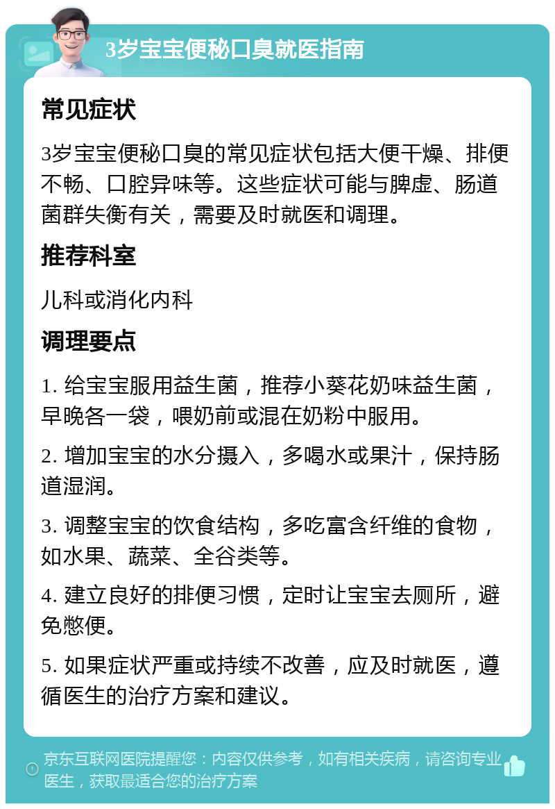 3岁宝宝便秘口臭就医指南 常见症状 3岁宝宝便秘口臭的常见症状包括大便干燥、排便不畅、口腔异味等。这些症状可能与脾虚、肠道菌群失衡有关，需要及时就医和调理。 推荐科室 儿科或消化内科 调理要点 1. 给宝宝服用益生菌，推荐小葵花奶味益生菌，早晚各一袋，喂奶前或混在奶粉中服用。 2. 增加宝宝的水分摄入，多喝水或果汁，保持肠道湿润。 3. 调整宝宝的饮食结构，多吃富含纤维的食物，如水果、蔬菜、全谷类等。 4. 建立良好的排便习惯，定时让宝宝去厕所，避免憋便。 5. 如果症状严重或持续不改善，应及时就医，遵循医生的治疗方案和建议。