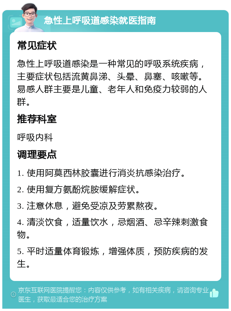 急性上呼吸道感染就医指南 常见症状 急性上呼吸道感染是一种常见的呼吸系统疾病，主要症状包括流黄鼻涕、头晕、鼻塞、咳嗽等。易感人群主要是儿童、老年人和免疫力较弱的人群。 推荐科室 呼吸内科 调理要点 1. 使用阿莫西林胶囊进行消炎抗感染治疗。 2. 使用复方氨酚烷胺缓解症状。 3. 注意休息，避免受凉及劳累熬夜。 4. 清淡饮食，适量饮水，忌烟酒、忌辛辣刺激食物。 5. 平时适量体育锻炼，增强体质，预防疾病的发生。