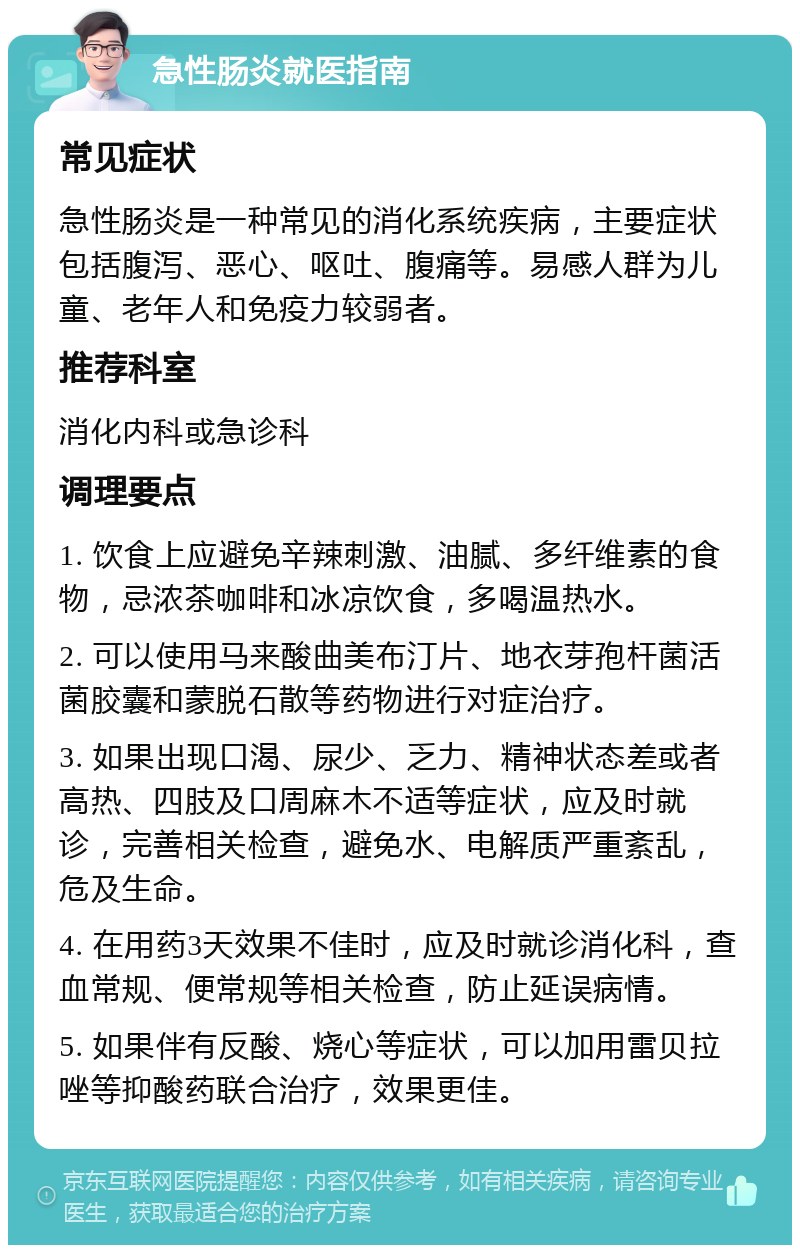 急性肠炎就医指南 常见症状 急性肠炎是一种常见的消化系统疾病，主要症状包括腹泻、恶心、呕吐、腹痛等。易感人群为儿童、老年人和免疫力较弱者。 推荐科室 消化内科或急诊科 调理要点 1. 饮食上应避免辛辣刺激、油腻、多纤维素的食物，忌浓茶咖啡和冰凉饮食，多喝温热水。 2. 可以使用马来酸曲美布汀片、地衣芽孢杆菌活菌胶囊和蒙脱石散等药物进行对症治疗。 3. 如果出现口渴、尿少、乏力、精神状态差或者高热、四肢及口周麻木不适等症状，应及时就诊，完善相关检查，避免水、电解质严重紊乱，危及生命。 4. 在用药3天效果不佳时，应及时就诊消化科，查血常规、便常规等相关检查，防止延误病情。 5. 如果伴有反酸、烧心等症状，可以加用雷贝拉唑等抑酸药联合治疗，效果更佳。