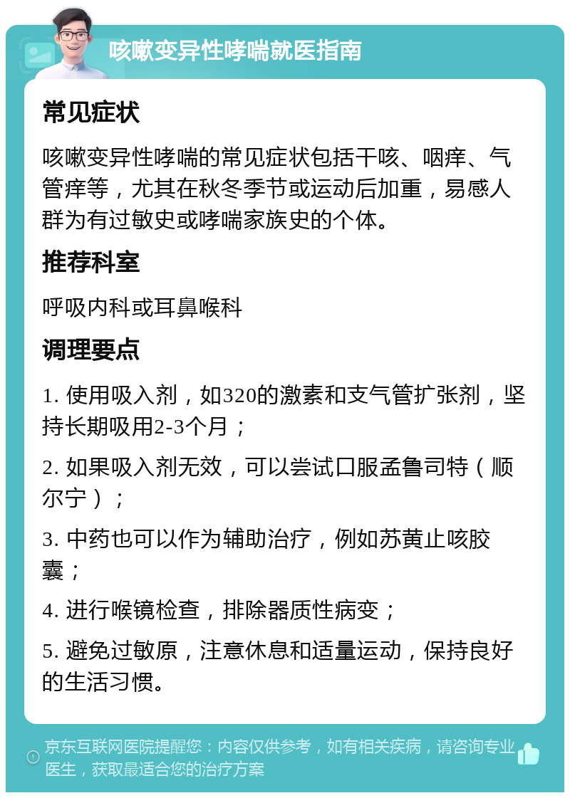 咳嗽变异性哮喘就医指南 常见症状 咳嗽变异性哮喘的常见症状包括干咳、咽痒、气管痒等，尤其在秋冬季节或运动后加重，易感人群为有过敏史或哮喘家族史的个体。 推荐科室 呼吸内科或耳鼻喉科 调理要点 1. 使用吸入剂，如320的激素和支气管扩张剂，坚持长期吸用2-3个月； 2. 如果吸入剂无效，可以尝试口服孟鲁司特（顺尔宁）； 3. 中药也可以作为辅助治疗，例如苏黄止咳胶囊； 4. 进行喉镜检查，排除器质性病变； 5. 避免过敏原，注意休息和适量运动，保持良好的生活习惯。