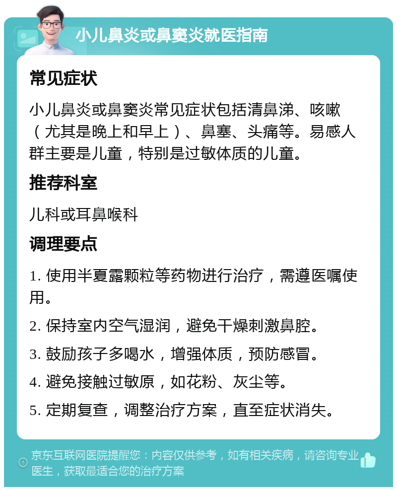 小儿鼻炎或鼻窦炎就医指南 常见症状 小儿鼻炎或鼻窦炎常见症状包括清鼻涕、咳嗽（尤其是晚上和早上）、鼻塞、头痛等。易感人群主要是儿童，特别是过敏体质的儿童。 推荐科室 儿科或耳鼻喉科 调理要点 1. 使用半夏露颗粒等药物进行治疗，需遵医嘱使用。 2. 保持室内空气湿润，避免干燥刺激鼻腔。 3. 鼓励孩子多喝水，增强体质，预防感冒。 4. 避免接触过敏原，如花粉、灰尘等。 5. 定期复查，调整治疗方案，直至症状消失。