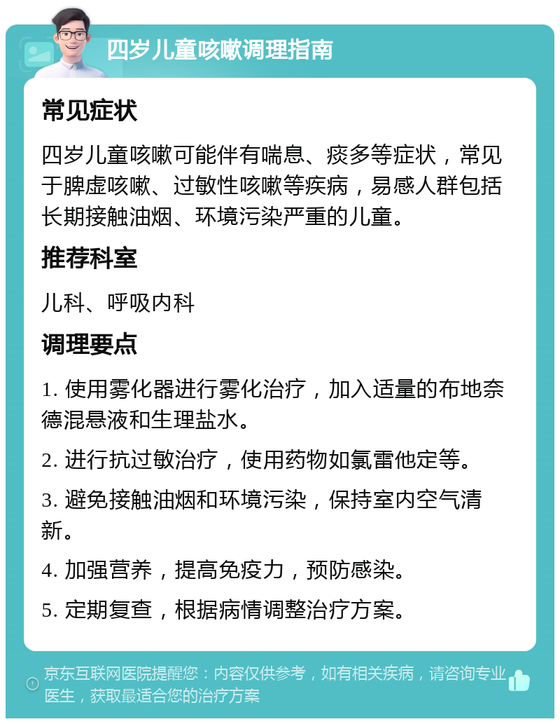 四岁儿童咳嗽调理指南 常见症状 四岁儿童咳嗽可能伴有喘息、痰多等症状，常见于脾虚咳嗽、过敏性咳嗽等疾病，易感人群包括长期接触油烟、环境污染严重的儿童。 推荐科室 儿科、呼吸内科 调理要点 1. 使用雾化器进行雾化治疗，加入适量的布地奈德混悬液和生理盐水。 2. 进行抗过敏治疗，使用药物如氯雷他定等。 3. 避免接触油烟和环境污染，保持室内空气清新。 4. 加强营养，提高免疫力，预防感染。 5. 定期复查，根据病情调整治疗方案。