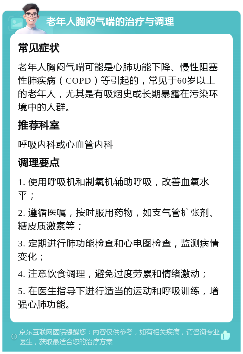 老年人胸闷气喘的治疗与调理 常见症状 老年人胸闷气喘可能是心肺功能下降、慢性阻塞性肺疾病（COPD）等引起的，常见于60岁以上的老年人，尤其是有吸烟史或长期暴露在污染环境中的人群。 推荐科室 呼吸内科或心血管内科 调理要点 1. 使用呼吸机和制氧机辅助呼吸，改善血氧水平； 2. 遵循医嘱，按时服用药物，如支气管扩张剂、糖皮质激素等； 3. 定期进行肺功能检查和心电图检查，监测病情变化； 4. 注意饮食调理，避免过度劳累和情绪激动； 5. 在医生指导下进行适当的运动和呼吸训练，增强心肺功能。