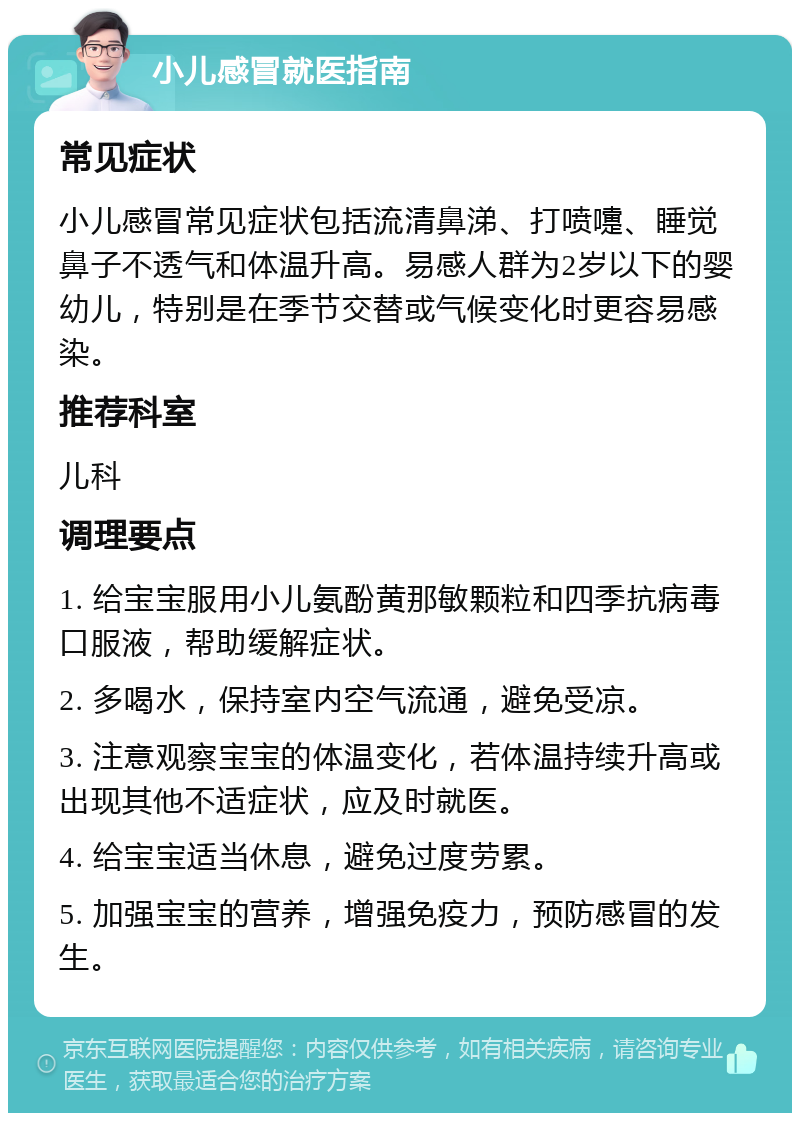 小儿感冒就医指南 常见症状 小儿感冒常见症状包括流清鼻涕、打喷嚏、睡觉鼻子不透气和体温升高。易感人群为2岁以下的婴幼儿，特别是在季节交替或气候变化时更容易感染。 推荐科室 儿科 调理要点 1. 给宝宝服用小儿氨酚黄那敏颗粒和四季抗病毒口服液，帮助缓解症状。 2. 多喝水，保持室内空气流通，避免受凉。 3. 注意观察宝宝的体温变化，若体温持续升高或出现其他不适症状，应及时就医。 4. 给宝宝适当休息，避免过度劳累。 5. 加强宝宝的营养，增强免疫力，预防感冒的发生。