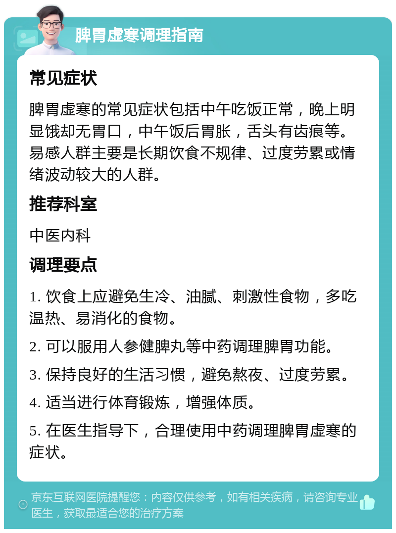 脾胃虚寒调理指南 常见症状 脾胃虚寒的常见症状包括中午吃饭正常，晚上明显饿却无胃口，中午饭后胃胀，舌头有齿痕等。易感人群主要是长期饮食不规律、过度劳累或情绪波动较大的人群。 推荐科室 中医内科 调理要点 1. 饮食上应避免生冷、油腻、刺激性食物，多吃温热、易消化的食物。 2. 可以服用人参健脾丸等中药调理脾胃功能。 3. 保持良好的生活习惯，避免熬夜、过度劳累。 4. 适当进行体育锻炼，增强体质。 5. 在医生指导下，合理使用中药调理脾胃虚寒的症状。