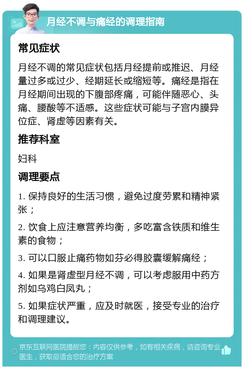 月经不调与痛经的调理指南 常见症状 月经不调的常见症状包括月经提前或推迟、月经量过多或过少、经期延长或缩短等。痛经是指在月经期间出现的下腹部疼痛，可能伴随恶心、头痛、腰酸等不适感。这些症状可能与子宫内膜异位症、肾虚等因素有关。 推荐科室 妇科 调理要点 1. 保持良好的生活习惯，避免过度劳累和精神紧张； 2. 饮食上应注意营养均衡，多吃富含铁质和维生素的食物； 3. 可以口服止痛药物如芬必得胶囊缓解痛经； 4. 如果是肾虚型月经不调，可以考虑服用中药方剂如乌鸡白凤丸； 5. 如果症状严重，应及时就医，接受专业的治疗和调理建议。