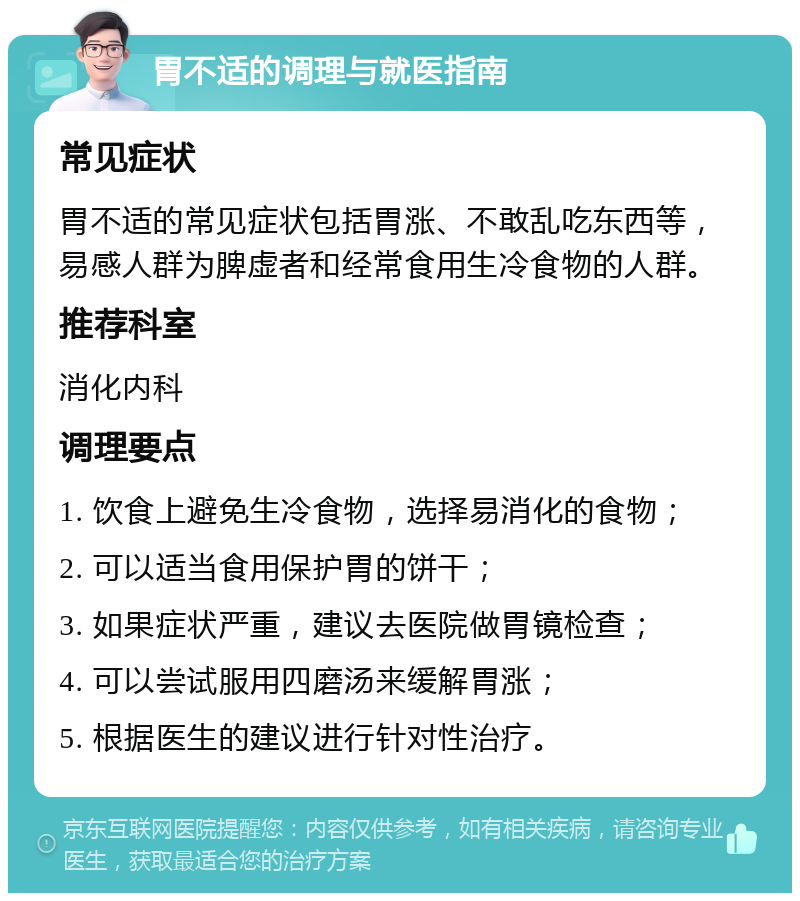 胃不适的调理与就医指南 常见症状 胃不适的常见症状包括胃涨、不敢乱吃东西等，易感人群为脾虚者和经常食用生冷食物的人群。 推荐科室 消化内科 调理要点 1. 饮食上避免生冷食物，选择易消化的食物； 2. 可以适当食用保护胃的饼干； 3. 如果症状严重，建议去医院做胃镜检查； 4. 可以尝试服用四磨汤来缓解胃涨； 5. 根据医生的建议进行针对性治疗。