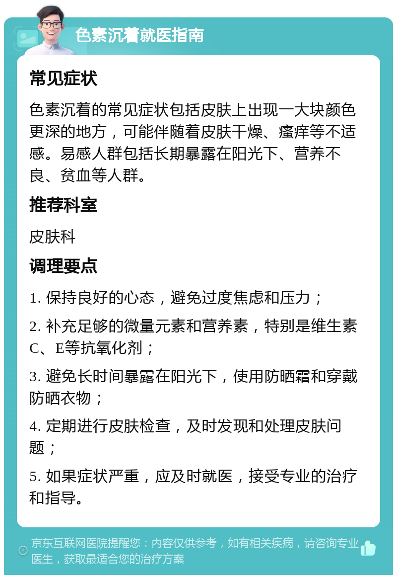 色素沉着就医指南 常见症状 色素沉着的常见症状包括皮肤上出现一大块颜色更深的地方，可能伴随着皮肤干燥、瘙痒等不适感。易感人群包括长期暴露在阳光下、营养不良、贫血等人群。 推荐科室 皮肤科 调理要点 1. 保持良好的心态，避免过度焦虑和压力； 2. 补充足够的微量元素和营养素，特别是维生素C、E等抗氧化剂； 3. 避免长时间暴露在阳光下，使用防晒霜和穿戴防晒衣物； 4. 定期进行皮肤检查，及时发现和处理皮肤问题； 5. 如果症状严重，应及时就医，接受专业的治疗和指导。