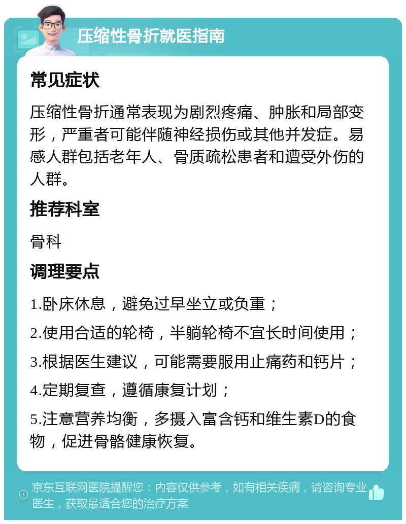 压缩性骨折就医指南 常见症状 压缩性骨折通常表现为剧烈疼痛、肿胀和局部变形，严重者可能伴随神经损伤或其他并发症。易感人群包括老年人、骨质疏松患者和遭受外伤的人群。 推荐科室 骨科 调理要点 1.卧床休息，避免过早坐立或负重； 2.使用合适的轮椅，半躺轮椅不宜长时间使用； 3.根据医生建议，可能需要服用止痛药和钙片； 4.定期复查，遵循康复计划； 5.注意营养均衡，多摄入富含钙和维生素D的食物，促进骨骼健康恢复。