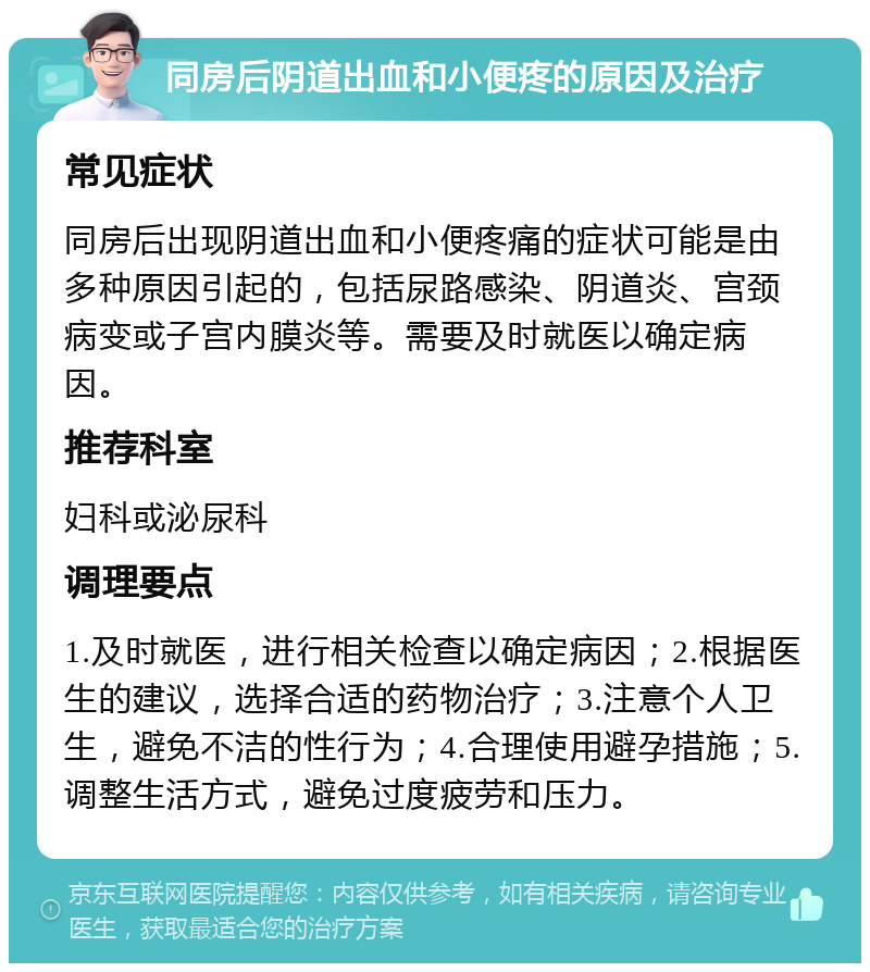 同房后阴道出血和小便疼的原因及治疗 常见症状 同房后出现阴道出血和小便疼痛的症状可能是由多种原因引起的，包括尿路感染、阴道炎、宫颈病变或子宫内膜炎等。需要及时就医以确定病因。 推荐科室 妇科或泌尿科 调理要点 1.及时就医，进行相关检查以确定病因；2.根据医生的建议，选择合适的药物治疗；3.注意个人卫生，避免不洁的性行为；4.合理使用避孕措施；5.调整生活方式，避免过度疲劳和压力。