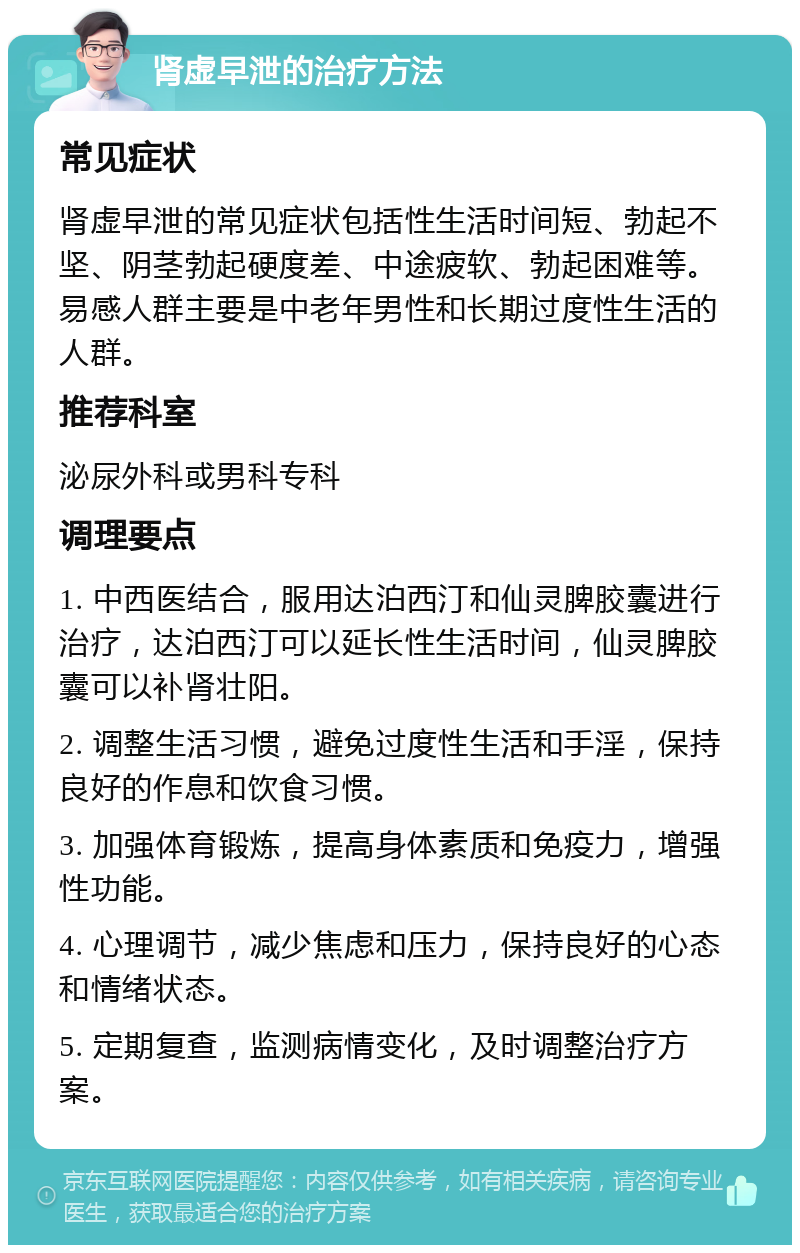 肾虚早泄的治疗方法 常见症状 肾虚早泄的常见症状包括性生活时间短、勃起不坚、阴茎勃起硬度差、中途疲软、勃起困难等。易感人群主要是中老年男性和长期过度性生活的人群。 推荐科室 泌尿外科或男科专科 调理要点 1. 中西医结合，服用达泊西汀和仙灵脾胶囊进行治疗，达泊西汀可以延长性生活时间，仙灵脾胶囊可以补肾壮阳。 2. 调整生活习惯，避免过度性生活和手淫，保持良好的作息和饮食习惯。 3. 加强体育锻炼，提高身体素质和免疫力，增强性功能。 4. 心理调节，减少焦虑和压力，保持良好的心态和情绪状态。 5. 定期复查，监测病情变化，及时调整治疗方案。