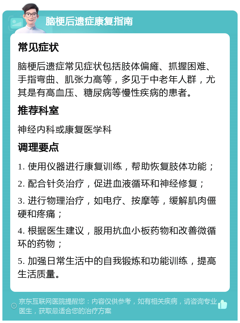 脑梗后遗症康复指南 常见症状 脑梗后遗症常见症状包括肢体偏瘫、抓握困难、手指弯曲、肌张力高等，多见于中老年人群，尤其是有高血压、糖尿病等慢性疾病的患者。 推荐科室 神经内科或康复医学科 调理要点 1. 使用仪器进行康复训练，帮助恢复肢体功能； 2. 配合针灸治疗，促进血液循环和神经修复； 3. 进行物理治疗，如电疗、按摩等，缓解肌肉僵硬和疼痛； 4. 根据医生建议，服用抗血小板药物和改善微循环的药物； 5. 加强日常生活中的自我锻炼和功能训练，提高生活质量。